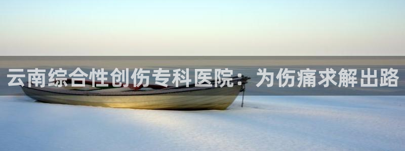 云南综合性创伤专科医院：为伤痛求解出路