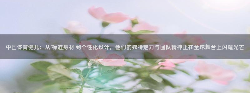 中国体育健儿：从\'标准身材\'到个性化设计，他们的独特魅力与团队精神正在全球舞台上闪耀光芒